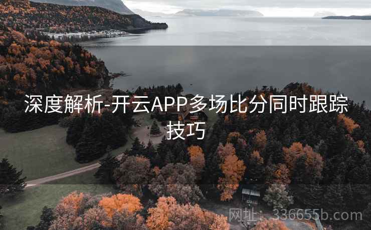 深度解析-开云APP多场比分同时跟踪技巧 深度解析-开云APP多场比分同时跟踪技巧