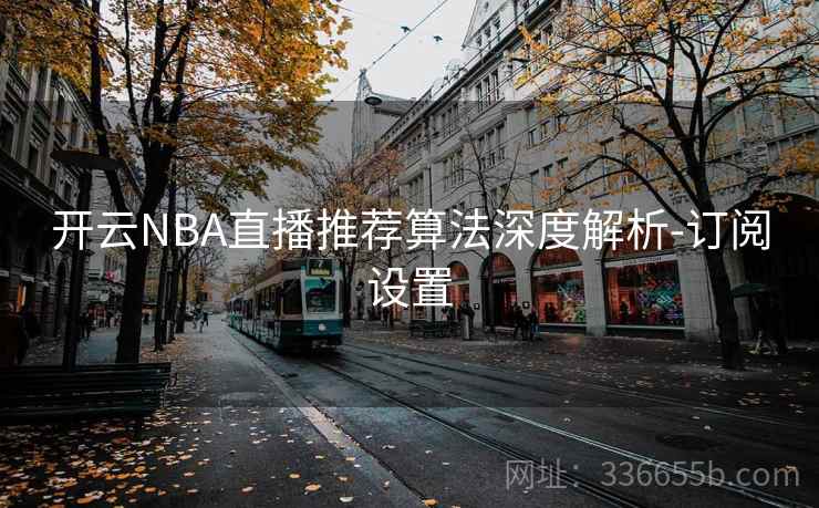 开云NBA直播推荐算法深度解析-订阅设置 开云NBA直播推荐算法深度解析-订阅设置