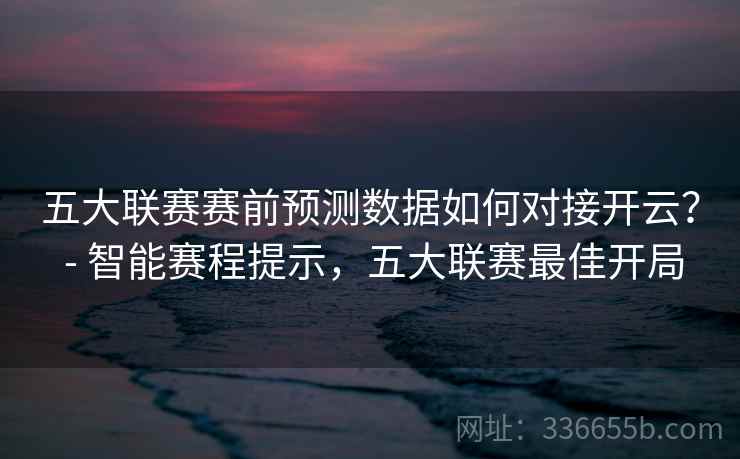 五大联赛赛前预测数据如何对接开云? - 智能赛程提示,五大联赛最佳开局 五大联赛赛前预测数据如何对接开云? - 智能赛程提示,五大联赛最佳开局