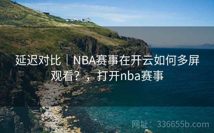 延迟对比|NBA赛事在开云如何多屏观看?,打开nba赛事 延迟对比|NBA赛事在开云如何多屏观看?,打开nba赛事