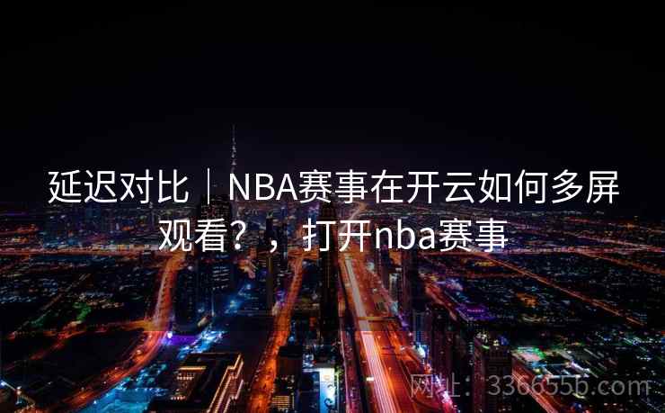 延迟对比|NBA赛事在开云如何多屏观看?,打开nba赛事 延迟对比|NBA赛事在开云如何多屏观看?,打开nba赛事