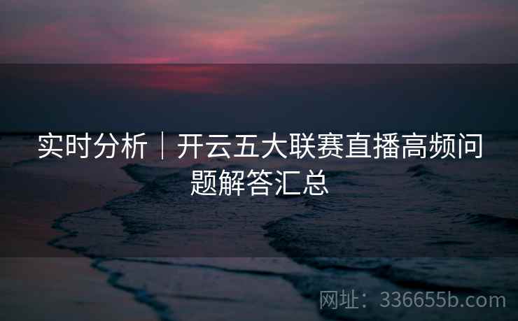 实时分析|开云五大联赛直播高频问题解答汇总 实时分析|开云五大联赛直播高频问题解答汇总