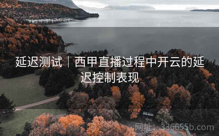 延迟测试|西甲直播过程中开云的延迟控制表现 延迟测试|西甲直播过程中开云的延迟控制表现