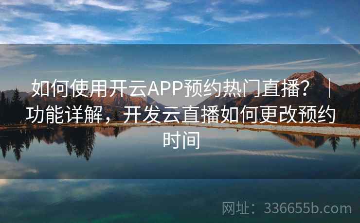 如何使用开云APP预约热门直播？｜功能详解，开发云直播如何更改预约时间