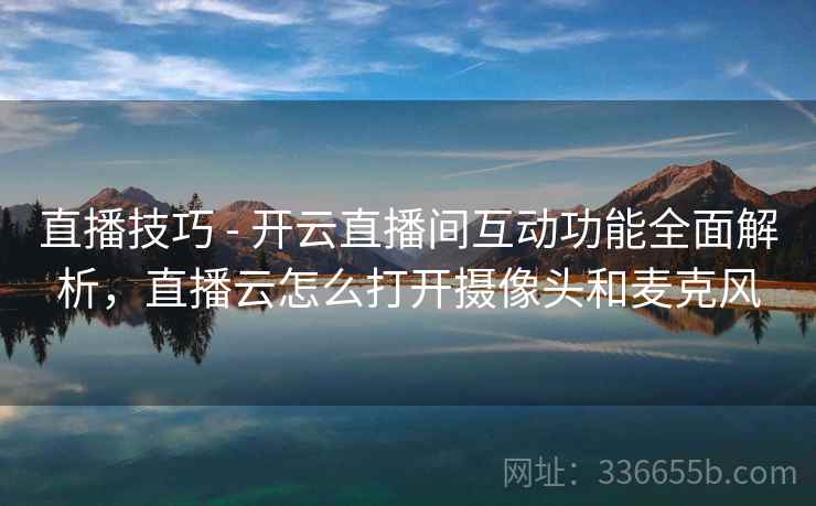 直播技巧 - 开云直播间互动功能全面解析，直播云怎么打开摄像头和麦克风